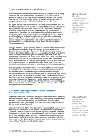 © INSIGHT DRIVEN Brand Consulting, Hamburg – www.insightdriven.de August 2015 5
3. Smarte Interpretation von Marktforschung
Relaunches werden fast immer von Marktforschung begleitet. Wieviel, hängt
davon ab, wie groß eine Marke ist, bzw. wie sehr Entscheidungen mit
Marktforschung in einem Unternehmen abgesichert werden. Egal ob viele
oder wenige Tests durchgeführt werden, ist das Wichtigste, sie richtig zu
interpretieren und das ist bei Relaunches leider oft nicht der Fall.
Es liegt in der Natur des optimistischen Marketingverantwortlichen, dass das
Positive in Testergebnissen gesucht und hochgehalten wird. Bei Relaunches
kann das leider irreführend sein, denn nicht die Toplines sind bei einem
Relaunch am wichtigsten, sondern die Reaktionen von bestehenden
Verwendern – diejenigen, die eine Marke auf keinen Fall verlieren möchte.
Nirgendwo wie bei einem Relaunch stimmt die alte Weisheit mehr, dass es
erheblich effizienter ist, bestehende Kunden zu halten als neue dazu zu
gewinnen. Die Testergebnisse für bestehende Verwender sind immer die
ersten, die gelesen werden sollten – das sind die eigentlichen Toplines bei
einem Relaunch. Nur wenn sie positiv sind, sollten die Relaunchpläne
unverändert bleiben.
Nehmen wir einen Fall, wo für einen Relaunch neue Verpackungsalternativen
samt Designs entwickelt und getestet werden, sinnvollerweise mit der
bestehenden Verpackung als Benchmark. Die Ergebnisse zeigen, dass
Variante B am besten abschneidet und sogar das bestehende Design deutlich
hinter sich lässt. Ein Grund zu jubeln? Vielleicht – aber nicht, wenn die
bestehenden Verwender das anders sehen. Wenn viele Users Variante B eher
ablehnen und das Produkt nicht weiter kaufen würden, weil „irgendetwas
daran anders geworden ist“, werden diese Verluste kaum mit Neuverwendern
zu kompensieren sein. Nur weil ein potenzieller Käufer eine Verpackung
attraktiv findet, heißt es nicht, dass er seine bestehende Marke dafür aufgibt.
Unterschiede bei Testergebnissen für Verwender und Nichtverwender sind
auch nicht die Ausnahme. Insbesondere kleine Marken polarisieren oft und
Nichtverwender sind nicht selten angetan von geplanten Änderungen,
beispielsweise von Farben, Parfum, Geschmack, Konsistenz usw. Das sind oft
die Eigenschaften, die sie bisher abgehalten haben, das Produkt in Betracht
zu ziehen. Aber eine Marke als „etwas besser als vorher“ einzustufen ist weit
entfernt von einer echten Kaufabsicht – selbst wenn die „Kaufbereitschaft“
sich nach oben bewegt. Negative Reaktionen der loyalen Verwender dagegen
können aber direkt zu unerwünschten Verhaltensänderungen führen und
müssen ernst genommen werden.
4. Geplante Änderungen nicht nur einzeln, sondern als
Gesamtpaket betrachten.
Die letzte Fehlerquelle bei dem Nichterfolg von Relaunches betrifft eher große
Marken, diejenigen, die es sich leisten können, alle Elemente eines Produkts
einzeln zu optimieren. Wenn jedes einzelne Element eines Angebots
verbessert wird, folgt daraus leider nicht, dass automatisch das Ganze auch
als viel besser angesehen wird.
Wenn eine etablierte Marke einen gründlichen Relaunch plant, werden oft alle
Marketing-Mix Elemente in Frage gestellt. Das Produkt wird in der Leistung
„optimiert“, der Geruch ebenso, die Verpackungsgröße und Form hinterfragt,
das Design aktualisiert usw. Wer im Detail einen guten Job macht, denkt oft
auch, dass die vielen kleinen, erfolgreich getesteten Verbesserungen in der
Summe einen großen Unterschied bei Konsumenten ausmachen müssten.
Aber erst wenn das Gesamtpaket fertig ist und als solches getestet wird, weiß
man, welches Potenzial wirklich dahinter steckt.
Relaunchtipp 5
Bei allen
Testergebnissen
hauptsächlich
darauf achten, wie
bestehende
Verwender die
Änderungen
sehen
Relaunchtipp 6
Immer das
Gesamtpaket
vorher und
nachher im Auge
behalten – das,
was insbesondere
loyale Verwender
erleben werden
 