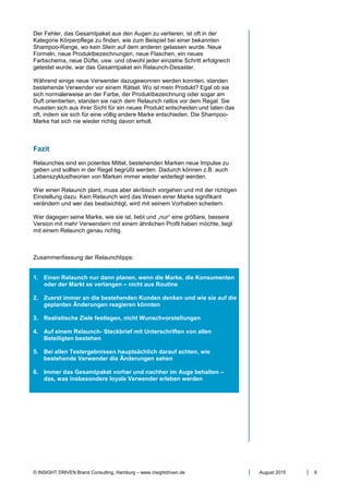 © INSIGHT DRIVEN Brand Consulting, Hamburg – www.insightdriven.de August 2015 6
Der Fehler, das Gesamtpaket aus den Augen zu verlieren, ist oft in der
Kategorie Körperpflege zu finden, wie zum Beispiel bei einer bekannten
Shampoo-Range, wo kein Stein auf dem anderen gelassen wurde. Neue
Formeln, neue Produktbezeichnungen, neue Flaschen, ein neues
Farbschema, neue Düfte, usw. und obwohl jeder einzelne Schritt erfolgreich
getestet wurde, war das Gesamtpaket ein Relaunch-Desaster.
Während einige neue Verwender dazugewonnen werden konnten, standen
bestehende Verwender vor einem Rätsel. Wo ist mein Produkt? Egal ob sie
sich normalerweise an der Farbe, der Produktbezeichnung oder sogar am
Duft orientierten, standen sie nach dem Relaunch ratlos vor dem Regal. Sie
mussten sich aus ihrer Sicht für ein neues Produkt entscheiden und taten das
oft, indem sie sich für eine völlig andere Marke entschieden. Die Shampoo-
Marke hat sich nie wieder richtig davon erholt.
Fazit
Relaunches sind ein potentes Mittel, bestehenden Marken neue Impulse zu
geben und sollten in der Regel begrüßt werden. Dadurch können z.B. auch
Lebenszyklustheorien von Marken immer wieder widerlegt werden.
Wer einen Relaunch plant, muss aber akribisch vorgehen und mit der richtigen
Einstellung dazu. Kein Relaunch wird das Wesen einer Marke signifikant
verändern und wer das beabsichtigt, wird mit seinem Vorhaben scheitern.
Wer dagegen seine Marke, wie sie ist, liebt und „nur“ eine größere, bessere
Version mit mehr Verwendern mit einem ähnlichen Profil haben möchte, liegt
mit einem Relaunch genau richtig.
Zusammenfassung der Relaunchtipps:
1. Einen Relaunch nur dann planen, wenn die Marke, die Konsumenten
oder der Markt es verlangen – nicht aus Routine
2. Zuerst immer an die bestehenden Kunden denken und wie sie auf die
geplanten Änderungen reagieren könnten
3. Realistische Ziele festlegen, nicht Wunschvorstellungen
4. Auf einem Relaunch- Steckbrief mit Unterschriften von allen
Beteiligten bestehen
5. Bei allen Testergebnissen hauptsächlich darauf achten, wie
bestehende Verwender die Änderungen sehen
6. Immer das Gesamtpaket vorher und nachher im Auge behalten –
das, was insbesondere loyale Verwender erleben werden
 