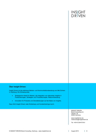 © INSIGHT DRIVEN Brand Consulting, Hamburg – www.insightdriven.de August 2015 8
Über Insight Driven:
Insight Driven ist die erfahrene Marken- und Kommunikationsberatung von Mel Schoen
in Hamburg. Die Schwerpunkte:
• Strategische Arbeit für Marken, die Integration von relevanten Insights in
Positionierungen, Strategien und Produktkonzepte, Relaunchberatung
• Innovation für Produkte und Dienstleistungen auf der Basis von Insights.
Dazu führt Insight Driven viele Workshops und Kundentrainings durch.
INSIGHT DRIVEN
Brand Consulting e.K.
Lilienstr. 36
20095 Hamburg
www.insightdriven.de
melschoen@insightdriven.de
Tel. +49 40 33441519-0
 