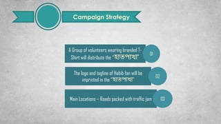 Campaign Strategy
A Group of volunteers wearing branded T-
Shirt will distribute the “হোতপোখো”
01
The logo and tagline of Habib fan will be
imprinted in the “হোতপোখো”
02
Main Locations – Roads packed with traffic jam 03
 