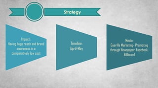 Strategy
Media:
Guerilla Marketing- Promoting
through Newspaper, Facebook,
Billboard
Impact :
Having huge reach and brand
awareness in a
comparatively low cost
Timeline:
April-May
 