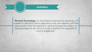 “Reverse Psychology is a technique involving the advocacy of
a belief or behavior that is opposite to the one desired, with the
expectation that this approach will encourage the subject of
the persuasion to do what actually is desired: the opposite of
what is suggested.”
Definition
 