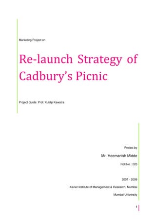 1
Marketing Project on
Re-launch Strategy of
Cadbury’s Picnic
Project Guide: Prof. Kuldip Kawatra
Project by
Mr. Heemanish Midde
Roll No.: 220
2007 - 2009
Xavier Institute of Management & Research, Mumbai
Mumbai University
 
