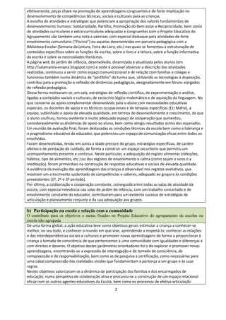 2
efetivamente, peças chave na promoção de aprendizagens congruentes e de forte implicação no
desenvolvimento de competências técnicas, sociais e culturais para as crianças.
A escolha de atividades e estratégias que potenciam a apropriação dos valores fundamentais de
desenvolvimento humano: Solidariedade, Partilha, Promoção do Bem-estar e Reciprocidade, bem como
de atividades curriculares e extra-curriculares adequadas e congruentes com o Projeto Educativo do
Agrupamento são também uma nota a valorizar, com especial destaque para atividades de forte
envolvimento comunitário (“Piscina”) ou aquelas desenvolvidas em parceria pedagógica com a
Biblioteca Escolar (Semana da Leitura, Feira do Livro, etc.) nas quais se fomentou a estruturação de
conteúdos específicos sobre as funções da escrita, sobre o livro e a leitura, sobre a função informativa
da escrita e sobre as necessidades literácitas.
A página web do jardim de infância, desenvolvida, dinamizada e atualizada pelos alunos (em
http://salamarela-enxara.blogspot.com) e onde é possível observar a descrição das atividades
realizadas, continuou a servir como espaço comunicacional e de relação com famílias e colegas e
funcionou também numa dinâmica de “portfólio” da turma que, utilizando as tecnologias à disposição,
contribui para a promoção e reflexão de dinâmicas pedagógicas, designadamente em fóruns alargados
de reflexão pedagógica.
Dessa forma motivaram‐se, em sala, estratégias de reflexão científica, de experimentação e análise,
ligadas a conteúdos sociais e culturais, de raciocínio lógico‐matemático e de aquisição da linguagem. No
que concerne ao apoio complementar desenvolvido para o aluno com necessidades educativas
especiais, os docentes de apoio e os técnicos ocupacionais e de terapias específicas (ELI Mafra), a
equipa, sublinhado o apoio de elevada qualidade, em termos de desenvolvimento e crescimento, de que
o aluno usufruiu, tornou evidente o muito adequado espaço de cooperação que aumentou,
consideravelmente as dinâmicas de apoio ao aluno, bem como atingiu resultados acima dos esperados.
Em reunião de avaliação final, foram destacadas as condições técnicas da escola bem como a liderança e
o pragmatismo educativo do educador, que potenciou um espaço de comunicação eficaz entre todos os
envolvidos.
Foram desenvolvidas, tendo em conta a idade precoce do grupo, estratégias específicas, de caráter
afetivo e de prestação de cuidado, de forma a construir um espaço securitário que permitiu um
acompanhamento presente e contínuo. Neste particular, a adequação do registo alimentar (refeições,
hábitos, tipo de alimentos, etc.) ou dos registos de envolvimento e calma (como sejam o sono e a
meditação), foram primordiais na construção de respostas educativas e sociais de elevada qualidade.
A evidência da evolução das aprendizagens das crianças é observável nos registos avaliativos, que
mostram um crescimento sustentado de competências e saberes, adequado ao grupo e às condições
preexistentes (1º, 2º e 3º período).
Por último, a colaboração e cooperação constante, conseguida entre todas as salas de atividade da
escola, com especial relevância nas salas de jardim de infância, com um trabalho concertado e de
envolvimento constante do educador, contribuíram para um evidente sucesso de estratégias de
articulação e planeamento conjunto e da sua adequação aos grupos.
b) Participação na escola e relação com a comunidade
O contributo para os objetivos e metas fixados no Projeto Educativo do agrupamento de escolas ou
escola não agrupada
De uma forma global, a ação educativa teve como objetivos gerais estimular a criança a conhecer‐se
melhor, no seu todo, e conhecer o mundo em que vive, aprendendo a respeitá‐lo; conhecer as relações
e das interdependências sociais e culturais e promover novas aprendizagens de forma a proporcionar à
criança a tomada de consciência de que pertencemos a uma comunidade com igualdades e diferenças e
com direitos e deveres. O objetivo destes parâmetros orientadores foi o de explorar e promover novas
aprendizagens, encontrando‐se a expressão de interrogação e de tomada de consciência, de
compreensão e de responsabilização, bem como as de pesquisa e certificação, como necessárias para
uma cabal compreensão das realidades vividas que fundamentam a pertença a um grupo e às suas
regras.
Nestes objetivos valorizaram-se a dinâmica de participação das famílias e dos encarregados de
educação, numa perspetiva de colaboração ativa e procurou-se a construção de um espaço relacional
eficaz com os outros agentes educativos da Escola, bem como os processos de efetiva articulação
 