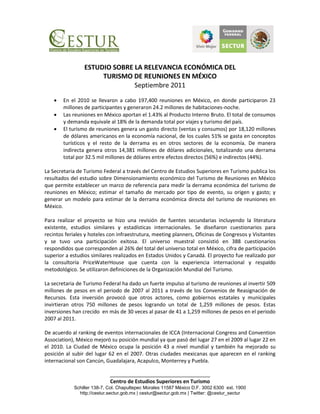 ESTUDIO SOBRE LA RELEVANCIA ECONÓMICA DEL
                      TURISMO DE REUNIONES EN MÉXICO
                               Septiembre 2011

       En el 2010 se llevaron a cabo 197,400 reuniones en México, en donde participaron 23
        millones de participantes y generaron 24.2 millones de habitaciones-noche.
       Las reuniones en México aportan el 1.43% al Producto Interno Bruto. El total de consumos
        y demanda equivale al 18% de la demanda total por viajes y turismo del país.
       El turismo de reuniones genera un gasto directo (ventas y consumos) por 18,120 millones
        de dólares americanos en la economía nacional, de los cuales 51% se gasta en conceptos
        turísticos y el resto de la derrama es en otros sectores de la economía. De manera
        indirecta genera otros 14,381 millones de dólares adicionales, totalizando una derrama
        total por 32.5 mil millones de dólares entre efectos directos (56%) e indirectos (44%).

La Secretaria de Turismo Federal a través del Centro de Estudios Superiores en Turismo publica los
resultados del estudio sobre Dimensionamiento económico del Turismo de Reuniones en México
que permite establecer un marco de referencia para medir la derrama económica del turismo de
reuniones en México; estimar el tamaño de mercado por tipo de evento, su origen y gasto; y
generar un modelo para estimar de la derrama económica directa del turismo de reuniones en
México.

Para realizar el proyecto se hizo una revisión de fuentes secundarias incluyendo la literatura
existente, estudios similares y estadísticas internacionales. Se diseñaron cuestionarios para
recintos feriales y hoteles con infraestrutura, meeting planners, Oficinas de Congresos y Visitantes
y se tuvo una participación exitosa. El universo muestral consistió en 388 cuestionarios
respondidos que corresponden al 26% del total del universo total en México, cifra de participación
superior a estudios similares realizados en Estados Unidos y Canadá. El proyecto fue realizado por
la consultoría PriceWaterHouse que cuenta con la experiencia internacional y respaldo
metodológico. Se utilizaron definiciones de la Organización Mundial del Turismo.

La secretaria de Turismo Federal ha dado un fuerte impulso al turismo de reuniones al invertir 509
millones de pesos en el periodo de 2007 al 2011 a través de los Convenios de Reasignación de
Recursos. Esta inversión provocó que otros actores, como gobiernos estatales y municipales
invirtieran otros 750 millones de pesos logrando un total de 1,259 millones de pesos. Estas
inversiones han crecido en más de 30 veces al pasar de 41 a 1,259 millones de pesos en el periodo
2007 al 2011.

De acuerdo al ranking de eventos internacionales de ICCA (Internacional Congress and Convention
Association), México mejoró su posición mundial ya que pasó del lugar 27 en el 2009 al lugar 22 en
el 2010. La Ciudad de México ocupa la posición 43 a nivel mundial y también ha mejorado su
posición al subir del lugar 62 en el 2007. Otras ciudades mexicanas que aparecen en el ranking
internacional son Cancún, Guadalajara, Acapulco, Monterrey y Puebla.

                            ___________________________________
                            Centro de Estudios Superiores en Turismo
            Schiller 138-7, Col. Chapultepec Morales 11587 México D.F. 3002 6300 ext. 1900
              http://cestur.sectur.gob.mx | cestur@sectur.gob.mx | Twitter: @cestur_sectur
 