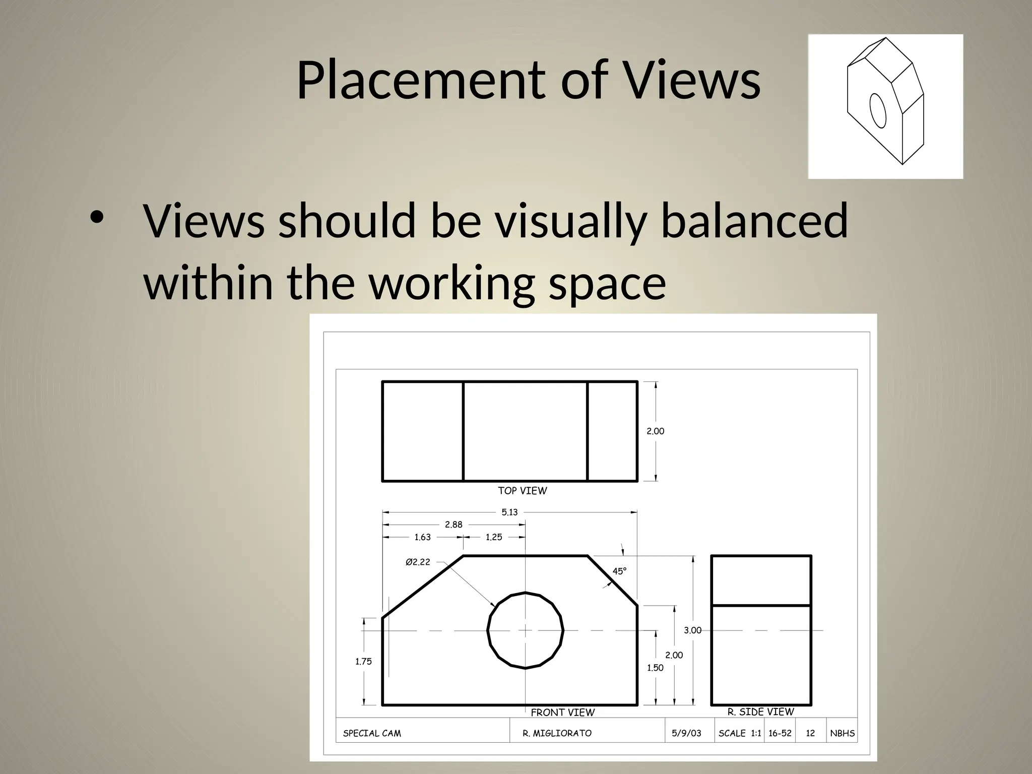 1.63 1.25
5.13
2.00
2.88
1.75
1.50
2.00
3.00
Ø2.22
TOP VIEW
FRONT VIEW R. SIDE VIEW
45°
SPECIAL CAM R. MIGLIORATO 5/9/03 SCALE 1:1 16-52 12 NBHS
Placement of Views
• Views should be visually balanced
within the working space
 