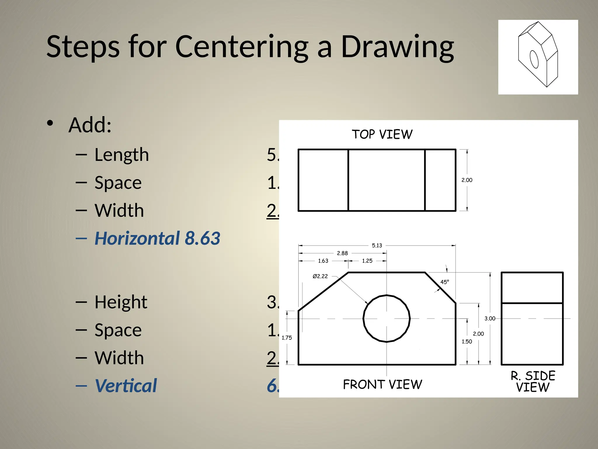 Steps for Centering a Drawing
• Add:
– Length 5.13
– Space 1.50
– Width 2.00
– Horizontal 8.63
– Height 3.00
– Space 1.50
– Width 2.00
– Vertical 6.50
1.63 1.25
5.13
2.00
2.88
1.75
1.50
2.00
3.00
Ø2.22
TOP VIEW
FRONT VIEW
R. SIDE
VIEW
45°
 