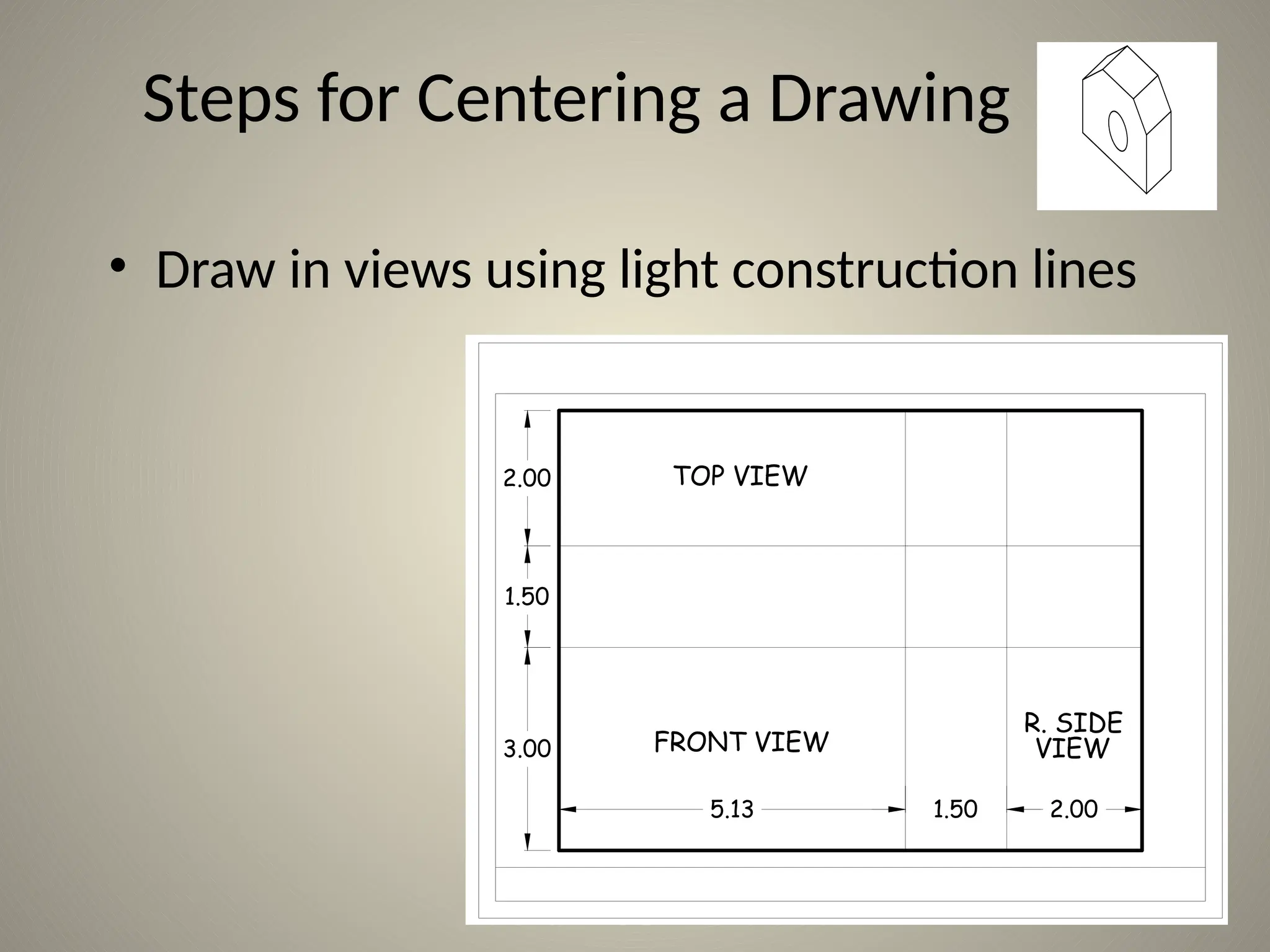 FRONT VIEW
R. SIDE
VIEW
TOP VIEW
5.13 1.50 2.00
3.00
1.50
2.00
Steps for Centering a Drawing
• Draw in views using light construction lines
 