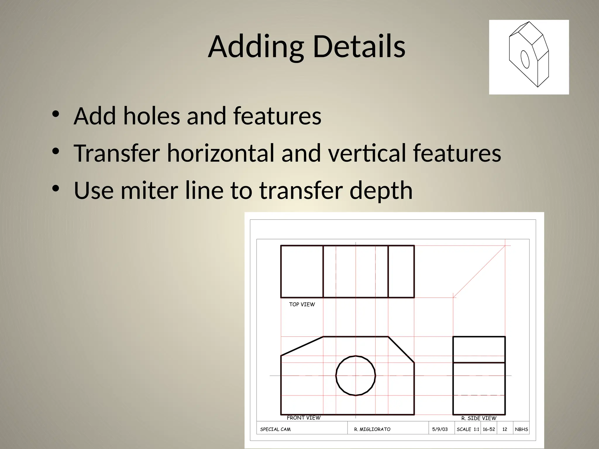 Adding Details
• Add holes and features
• Transfer horizontal and vertical features
• Use miter line to transfer depth
TOP VIEW
FRONT VIEW R. SIDE VIEW
SPECIAL CAM R. MIGLIORATO 5/9/03 SCALE 1:1 16-52 12 NBHS
 
