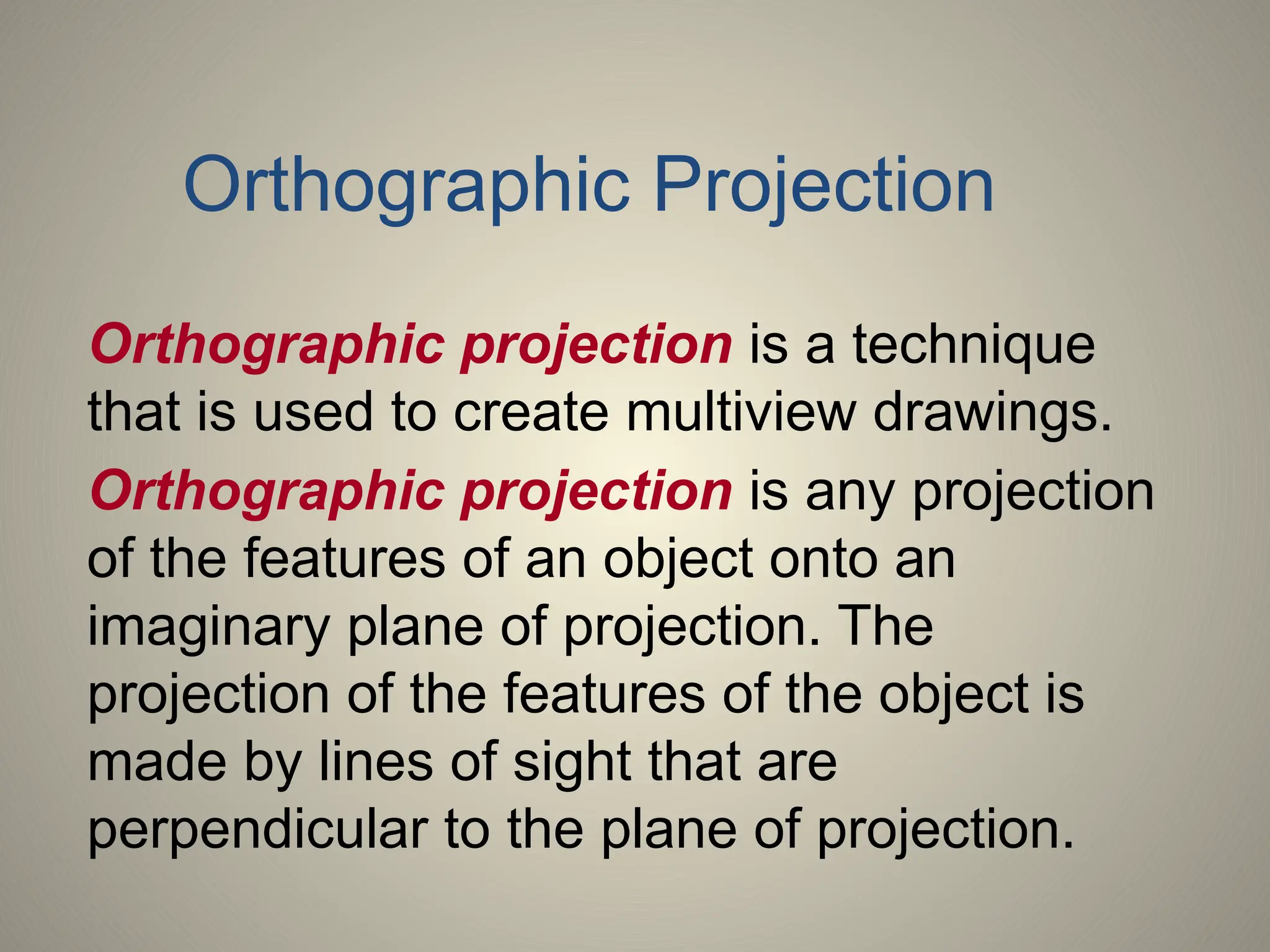 Orthographic projection is a technique
that is used to create multiview drawings.
Orthographic projection is any projection
of the features of an object onto an
imaginary plane of projection. The
projection of the features of the object is
made by lines of sight that are
perpendicular to the plane of projection.
Orthographic Projection
 