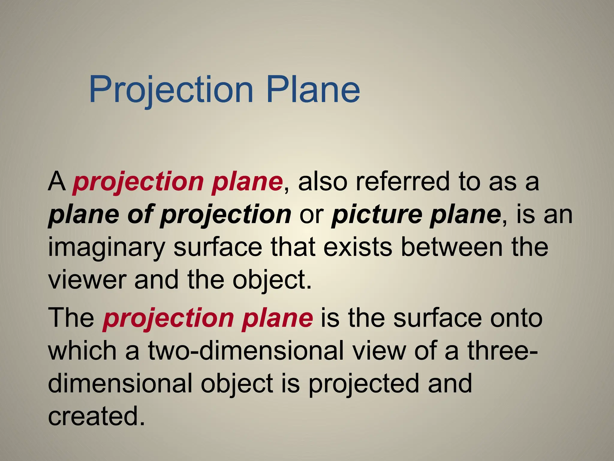 A projection plane, also referred to as a
plane of projection or picture plane, is an
imaginary surface that exists between the
viewer and the object.
The projection plane is the surface onto
which a two-dimensional view of a three-
dimensional object is projected and
created.
Projection Plane
 