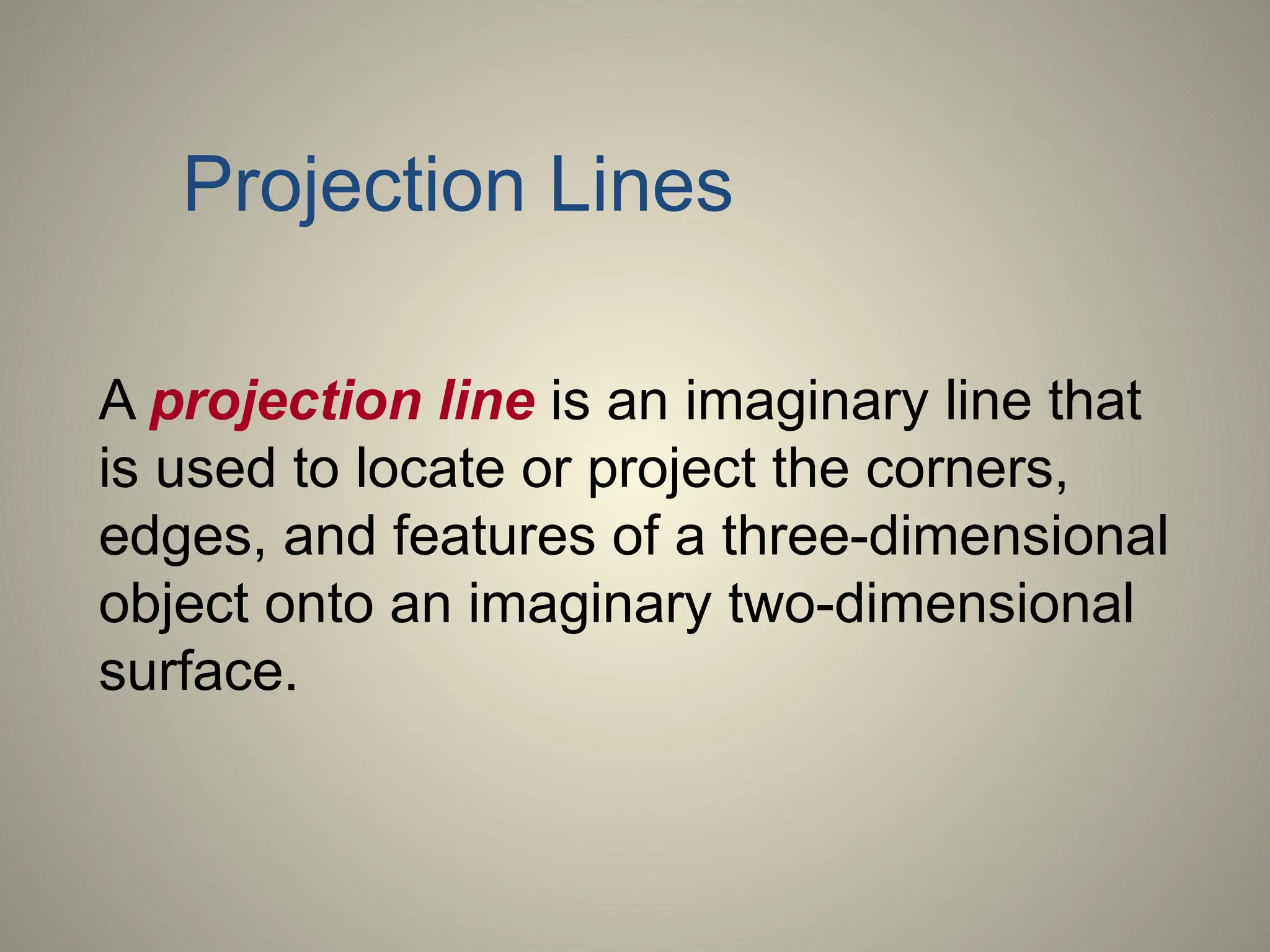 A projection line is an imaginary line that
is used to locate or project the corners,
edges, and features of a three-dimensional
object onto an imaginary two-dimensional
surface.
Projection Lines
 