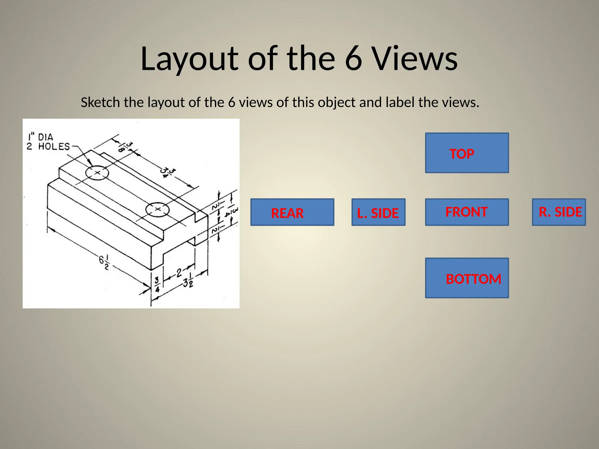 Layout of the 6 Views
Sketch the layout of the 6 views of this object and label the views.
TOP
FRONT
REAR L. SIDE
BOTTOM
R. SIDE
 