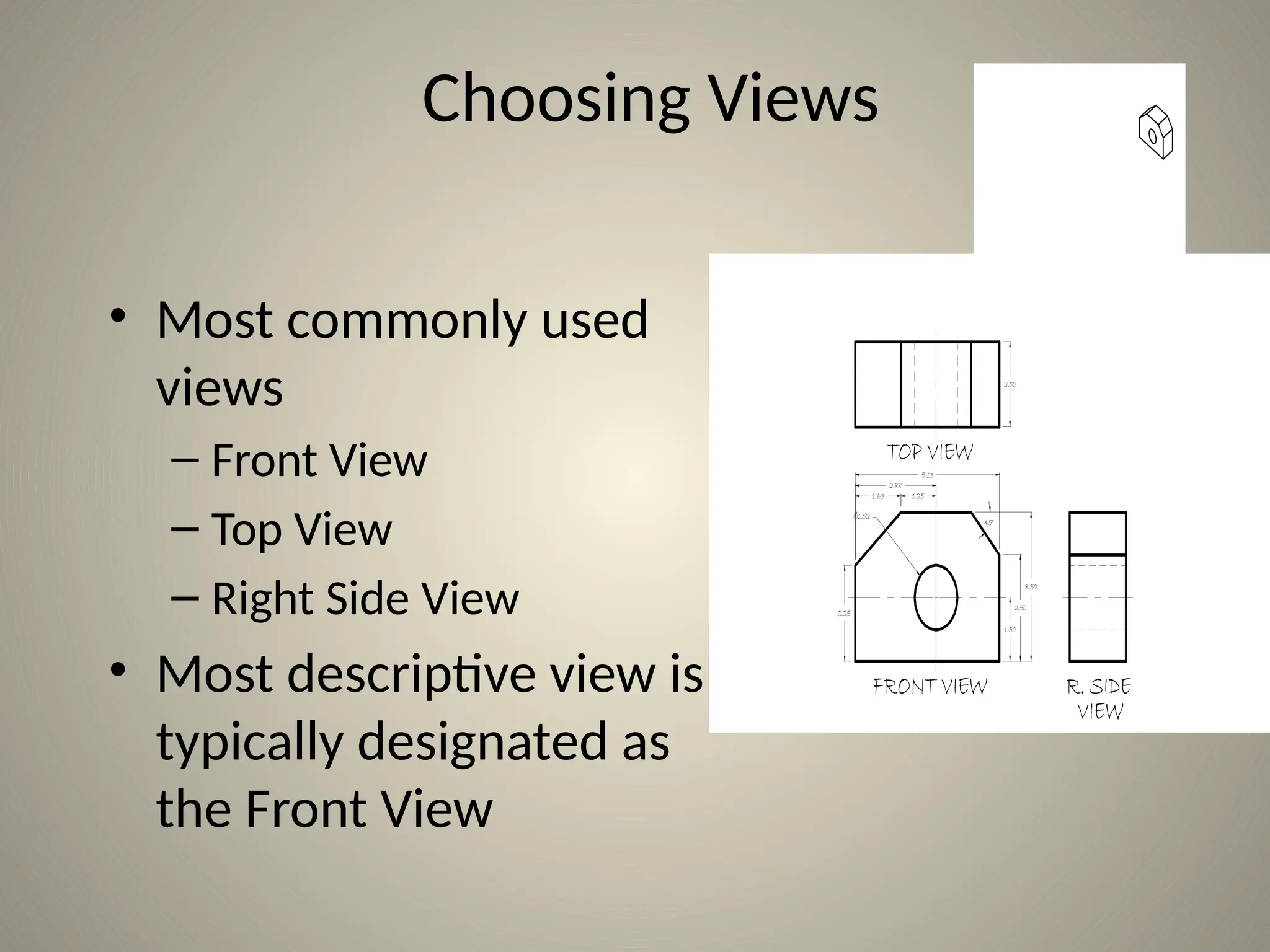 1.63 1.25
5.13
2.00
2.88
2.25
1.50
2.50
3.50
45°
Ø1.52
TOP VIEW
FRONT VIEW R. SIDE
VIEW
Choosing Views
• Most commonly used
views
– Front View
– Top View
– Right Side View
• Most descriptive view is
typically designated as
the Front View
 