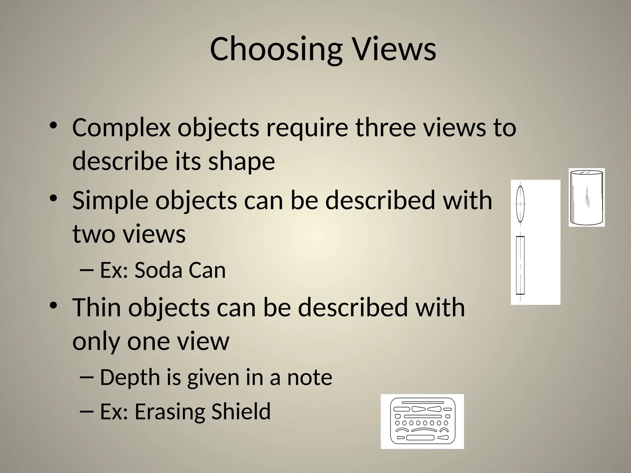 Choosing Views
• Complex objects require three views to
describe its shape
• Simple objects can be described with
two views
– Ex: Soda Can
• Thin objects can be described with
only one view
– Depth is given in a note
– Ex: Erasing Shield
 