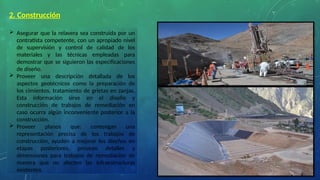 2. Construcción
 Asegurar que la relavera sea construida por un
contratista competente, con un apropiado nivel
de supervisión y control de calidad de los
materiales y las técnicas empleadas para
demostrar que se siguieron las especificaciones
de diseño.
 Proveer una descripción detallada de los
aspectos geotécnicos como la preparación de
los cimientos, tratamiento de grietas en zanjas.
Esta información sirve en el diseño y
construcción de trabajos de remediación en
caso ocurra algún inconveniente posterior a la
construcción.
 Proveer planos que: contengan una
representación precisa de los trabajos de
construcción, ayuden a mejorar los diseños en
etapas posteriores, provean detalles y
dimensiones para trabajos de remediación de
manera que no afecten las infraestructuras
existentes.
 