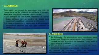 3.- Operación
Debe existir un manual de operaciones que este en
concordancia con los objetivos de diseño de la relavera.
Además los operadores deben ser capacitados en:
 Los principios de una buena disposición de relaves
(capas delgadas con un máximo de secado para
maximizar la estabilidad y minimizar la infiltración).
 El correcto manejo de la laguna/poza de decantación y
recuperación eficiente del agua para maximizar la
estabilidad.
4.- Monitoreo
 La instalación de piezómetros para monitorear agua
subterránea debajo y en los alrededores de la relavera.
 Calidad del agua superficial y subterránea aguas arriba y
aguas abajo de la relavera.
 Las pruebas y monitoreo de estrategias de cierre,
incluyendo tratamiento en pendiente y coberturas.
Los reportes de monitoreo deben ser preparados
frecuentemente y deben ser accesibles y entendibles.
 