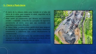 5.- Cierre y Post-cierre
 El cierre de la relavera debe estar incluido en el plan de
cierre de la mina, para asegurar la salud, seguridad de la
comunidad y el medio ambiente.
 Debe existir un compromiso que alcance una estructura
estable y sostenible, probando los conceptos de ingeniería
previamente al cierre, para que sea construido con
seguridad y a un costo eficiente.
 Se deben tener consideraciones geotécnicas para asegurar
la estabilidad de la superficie. Además se deben considerar
tratamientos y coberturas que eviten efectivamente la
contaminación.
 Uso del suelo en el post-cierre, las consideraciones deben
empezar en la fase de diseño y continuar durante el ciclo de
vida de la relavera, siguiendo el plan de cierre.
 