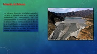 Las relaveras deben ser diseñadas, operadas,
cerradas y rehabilitadas para asegurar el
desempeño en concordancia con los
compromisos de la compañía. Cada etapa en
el ciclo de vida de los relaves desde el diseño
a la rehabilitación y cuidados posteriores,
deben ser documentados en una serie de
reportes dentro de un plan de gestión de
relaves, que es un documento 'vivo'.
Manejo de Relaves
 