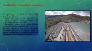 Identificación y evaluación de las opciones
Las opciones en el manejo de relaves están
predeterminadas por:
• Experiencia previa de los ingenieros, sin
tomar en cuenta nueva tecnologías y las
particularidades del proyecto.
• Consultoria realizada por un número limitado
de expertos internos y externos.
El paso más importante en el desarrollo
conceptual del manejo de relaves es reunir un
equipo multidisciplinario capaz de evaluar las
implicaciones del ciclo de vida de la mina.
 