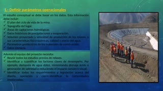 1.- Definir parámetros operacionales
El estudio conceptual se debe basar en los datos. Esta información
debe incluir:
 El plan del ciclo de vida de la mina.
 Topografía del lugar.
 Áreas de captaciones hidrológicas.
 Datos históricos de precipitaciones y evaporación.
 Volumen proyectado y velocidad de producción de los relaves, y
sus características físico-químicas, calidad y precio del agua.
 Parámetros geotécnicos de los materiales de construcción.
 Datos sísmicos.
Además el equipo del proyecto necesita:
 Reunir todos los estudios previos de relaves.
 Identificar y cuantificar los factores claves de desempeño. Por
ejemplo, demanda de agua dülce, minimizando drenaje ácido o
generación de salinidad o reduciendo el impacto sonoro y visual.
 Identificar todos los requerimientos y legislación acerca del
diseño, operación y cierre.Identificar la comunidades
involucradas.
 