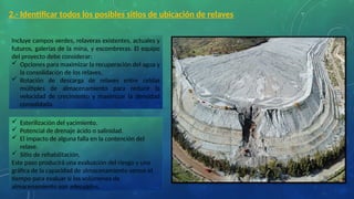 2.- Identificar todos los posibles sitios de ubicación de relaves
Incluye campos verdes, relaveras existentes, actuales y
futuros, galerías de la mina, y escombreras. El equipo
del proyecto debe considerar:
 Opciones para maximizar la recuperación del agua y
la consolidación de los relaves.
 Rotación de descarga de relaves entre celdas
múltiples de almacenamiento para reducir la
velocidad de crecimiento y maximizar la densidad
consolidada.
 Esterilización del yacimiento.
 Potencial de drenaje ácido o salinidad.
 El impacto de alguna falla en la contención del
relave.
 Sitio de rehabilitación.
Este paso producirá una evaluación del riesgo y una
gráfica de la capacidad de almacenamiento versus el
tiempo para evaluar si los volúmenes de
almacenamiento son adecuados.
 