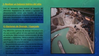 3.-Realizar un balance hídrico del sitio
Esto es necesario para evaluar el impacto de
diferentes disposiciones de relaves y opciones de
almacenamiento como una función de varios
escenarios precipitación y abastecimiento de aguas.
Este paso recomendará un diseño conceptual de la
relavera y proveerá una evaluación del riesgo de
varias opciones de drenaje y almacenamiento.
4.-Opciones de Drenaje / Espesado
Hay diferentes opciones de drenaje mecánicas e in
situ que pueden aplicar en una operación de relave
en particular. Estas incluyen convencionales, de alta
velocidad y espesantes, filtros a presión y al vacío,
centrifugas y ciclones. En esta etapa es importante
que el equipo del proyecto revise:
• Requerimientos actuales y futuros de los relaves.
Por ejemplo, tras varios años de producción se
habilitarán galerías para la disposición de relaves
que requerirán distintos métodos de drenaje.
• Tecnologías empleadas en sitios similares.
 