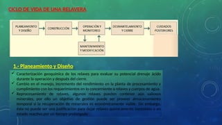 CICLO DE VIDA DE UNA RELAVERA
1.- Planeamiento y Diseño
 Caracterización geoquímica de los relaves para evaluar su potencial drenaje ácido
durante la operación y después del cierre.
 Cambio en el manejo, incremento del rendimiento en la planta de procesamiento y
cumplimiento con los requerimientos en lo concerniente a relaves y cuerpos de agua.
 Reprocesamiento de relaves, algunos relaves pueden contener aún valiosos
minerales, por ello un objetivo de gestión puede ser proveer almacenamiento
temporal si la recuperación de minerales es económicamente viable. Sin embargo,
ésta no puede ser una justificación para dejar relaves quimicamente inestables o en
estado reactivo por un tiempo prolongado
 