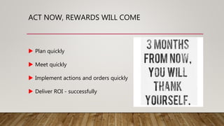 ACT NOW, REWARDS WILL COME
 Plan quickly
 Meet quickly
 Implement actions and orders quickly
 Deliver ROI - successfully
 