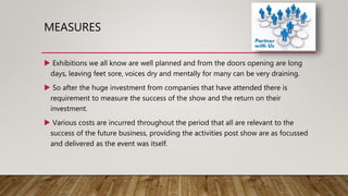 MEASURES
 Exhibitions we all know are well planned and from the doors opening are long
days, leaving feet sore, voices dry and mentally for many can be very draining.
 So after the huge investment from companies that have attended there is
requirement to measure the success of the show and the return on their
investment.
 Various costs are incurred throughout the period that all are relevant to the
success of the future business, providing the activities post show are as focussed
and delivered as the event was itself.
 