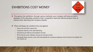 EXHIBITIONS COST MONEY
 Throughout the exhibition, through various methods, your company will have accrued a
database of the attendees, positions held, competition used and relevant product lines of
interest when attending the company stand(s)
 There will always be a bottom line cost against
• Stand cost and floor space hire
• Corporate identity of its staff attending
• Entertaining & Staff accommodation & food
• PR & Industry press releases during, pre and post event
• Alongside these primary costs will undoubtedly be numerous expenses and invoices to be added into
the overall mix.
 