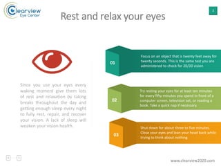 1
Rest and relax your eyes
Since you use your eyes every
waking moment give them lots
of rest and relaxation by taking
breaks throughout the day and
getting enough sleep every night
to fully rest, repair, and recover
your vision. A lack of sleep will
weaken your vision health.
Focus on an object that is twenty feet away for
twenty seconds. This is the same test you are
administered to check for 20/20 vision
01
02
03
Try resting your eyes for at least ten minutes
for every fifty minutes you spend in front of a
computer screen, television set, or reading a
book. Take a quick nap if necessary.
Shut down for about three to five minutes.
Close your eyes and lean your head back while
trying to think about nothing
www.clearview2020.com
 