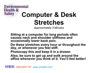 Computer & Desk
Stretches
Approximately 4 Minutes
Sitting at a computer for long periods often
causes neck and shoulder stiffness and
occasionally lower back pain.
Do these stretches every hour or throughout the
day, or whenever you feel stiff.
Photocopy this and keep it in a drawer.
Also, be sure to get up and walk around the
office whenever you think of it. You’ll feel better!
林順松 0933-837-737 www.unoldlin.com
 