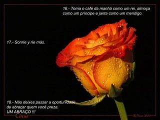 16.- Toma o café da manhä como um rei, almoça como um príncipe e janta como um mendigo. 17.- Sonríe y ríe más. 18.- Näo deixes passar a oportunidade de abraçar quem você preza.  UM ABRAÇO !!! 