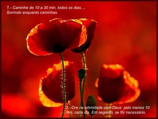 1 .- Caminhe de 10 a 30 min. todos os dias....  Sorrindo enquanto caminhas. 2.- Ore na intimidade com Deus  pelo menos 10 min. cada dia. Em segredo, se fôr necessário. 