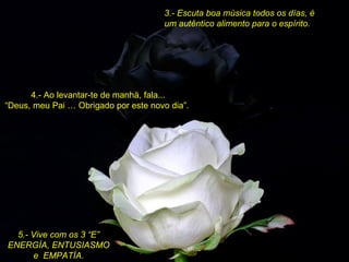3.- Escuta boa música todos os días, é um autêntico alimento para o espírito.   4.- Ao levantar-te de manhä, fala... “Deus, meu Pai … Obrigado por este novo dia”. 5.- Vive com os 3 “E” ENERGÍA, ENTUSIASMO e  EMPATÍA. 