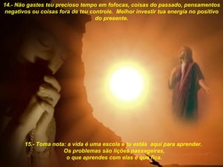 14.- Näo gastes teu precioso tempo em fofocas, coisas do passado, pensamentos negativos ou coisas fora de teu controle.  Melhor investir tua energía no positivo do presente. 15.- Toma nota: a vida é uma escola e tu estás  aquí para aprender.  Os problemas säo liçöes passageiras, o que aprendes com elas é que fica. 