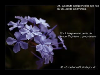 31.- Descarta qualquer coisa que näo
fôr útil, bonita ou divertida.

32.- A inveja é uma perda de
tempo. Tu já tens o que precisas.

33.- O melhor está ainda por vir.

 