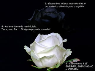 3.- Escuta boa música todos os días, é
um autêntico alimento para o espírito.

 4.- Ao levantar-te de manhä, fala...
“Deus, meu Pai … Obrigado por este novo dia”.

5.- Vive com os 3 “E”
ENERGÍA, ENTUSIASMO
e EMPATÍA.

 