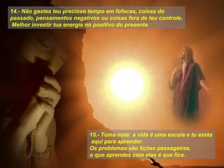 14.- Näo gastes teu precioso tempo em fofocas, coisas do
passado, pensamentos negativos ou coisas fora de teu controle.
Melhor investir tua energía no positivo do presente.

15.- Toma nota: a vida é uma escola e tu estás
aquí para aprender.
Os problemas säo liçöes passageiras,
o que aprendes com elas é que fica.

 