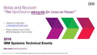 © Copyright IBM Corporation 2016. Technical University/Symposia materials may not be reproduced in whole or in part without the prior written permission of IBM.
Relax and Recover:
“The OpenSource mksysb for Linux on Power.”
• Sébastien Chabrolles
s.chabrolles@fr.ibm.com
• Power System Linux Center
IBM Montpellier Client Center
 