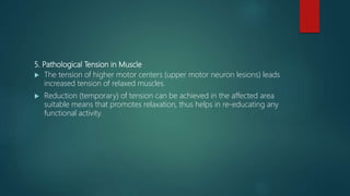 5. Pathological Tension in Muscle
 The tension of higher motor centers (upper motor neuron lesions) leads
increased tension of relaxed muscles.
 Reduction (temporary) of tension can be achieved in the affected area
suitable means that promotes relaxation, thus helps in re-educating any
functional activity.
 