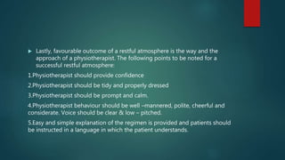  Lastly, favourable outcome of a restful atmosphere is the way and the
approach of a physiotherapist. The following points to be noted for a
successful restful atmosphere:
1.Physiotherapist should provide confidence
2.Physiotherapist should be tidy and properly dressed
3.Physiotherapist should be prompt and calm.
4.Physiotherapist behaviour should be well –mannered, polite, cheerful and
considerate. Voice should be clear & low – pitched.
5.Easy and simple explanation of the regimen is provided and patients should
be instructed in a language in which the patient understands.
 