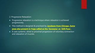 2. Progressive Relaxation:
 Progressive relaxation is a technique where relaxation is achieved
progressively.
 This method is designed & practised by Jacobson from Chicago. Same
pose also present in Yoga called as the ‘Savasana’ or ‘Still Pose’.
 It uses systemic, distal to proximal progression of voluntary contraction
and relaxation of muscles.
 