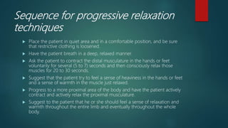 Sequence for progressive relaxation
techniques
 Place the patient in quiet area and in a comfortable position, and be sure
that restrictive clothing is loosened.
 Have the patient breath in a deep, relaxed manner.
 Ask the patient to contract the distal musculature in the hands or feet
voluntarily for several (5 to 7) seconds and then consciously relax those
muscles for 20 to 30 seconds.
 Suggest that the patient try to feel a sense of heaviness in the hands or feet
and a sense of warmth in the muscle just relaxed.
 Progress to a more proximal area of the body and have the patient actively
contract and actively relax the proximal musculature.
 Suggest to the patient that he or she should feel a sense of relaxation and
warmth throughout the entire limb and eventually throughout the whole
body.
 