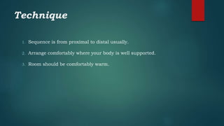 Technique
1. Sequence is from proximal to distal usually.
2. Arrange comfortably where your body is well supported.
3. Room should be comfortably warm.
 