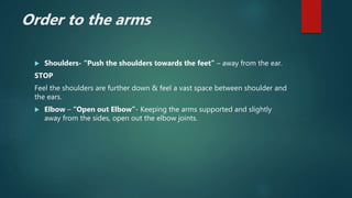 Order to the arms
 Shoulders- “Push the shoulders towards the feet” – away from the ear.
STOP
Feel the shoulders are further down & feel a vast space between shoulder and
the ears.
 Elbow – “Open out Elbow”- Keeping the arms supported and slightly
away from the sides, open out the elbow joints.
 
