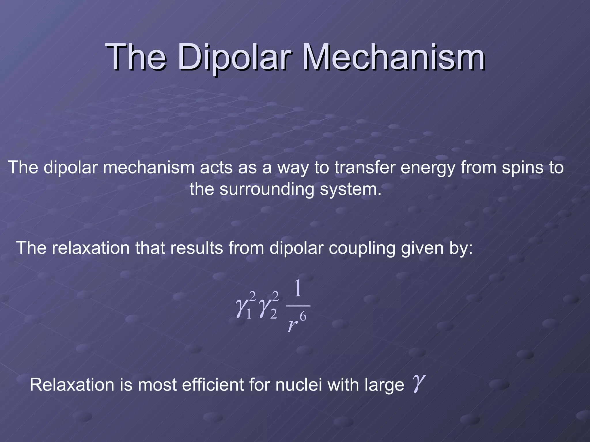 The Dipolar Mechanism The dipolar mechanism acts as a way to transfer energy from spins to the surrounding system. The relaxation that results from dipolar coupling given by: Relaxation is most efficient for nuclei with large  