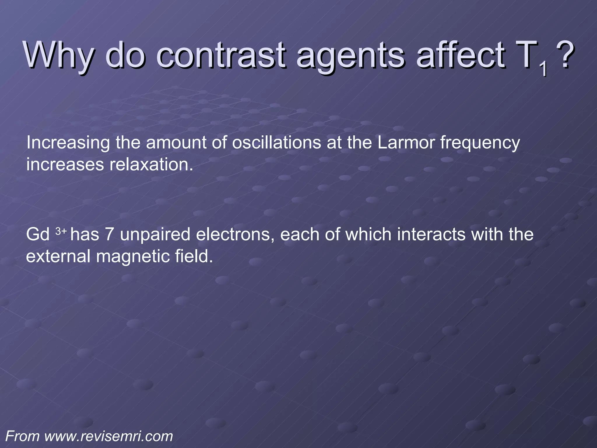 Why do contrast agents affect T 1  ? From www.revisemri.com Increasing the amount of oscillations at the Larmor frequency increases relaxation. Gd  3+  has 7 unpaired electrons, each of which interacts with the external magnetic field.  