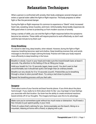 Relaxation Techniques
TherapistAid.com © 2013 | Page 1
When a person is confronted with anxiety, their body undergoes several changes and
enters a special state called the fight-or-flight response. The body prepares to either
fight or flee the perceived danger.
During the fight-or-flight response it’s common to experience a “blank” mind, increased
heart rate, sweating, tense muscles, and more. Unfortunately, these bodily responses do
little good when it comes to protecting us from modern sources of anxiety.
Using a variety of skills, you can end the fight-or-flight response before the symptoms
become too extreme. These skills will require practice to work effectively, so don’t wait
until the last minute to try them out!
Deep Breathing
It’s natural to take long, deep breaths, when relaxed. However, during the fight-or-flight
response, breathing becomes rapid and shallow. Deep breathing reverses that, and sends
messages to the brain to begin calming the body. Practice will make your body respond
more efficiently to deep breathing in the future.
Breathe in slowly. Count in your head and make sure the inward breath lasts at least 5
seconds. Pay attention to the feeling of the air filling your lungs.
Hold your breath for 5 to 10 seconds (again, keep count). You don’t want to feel
uncomfortable, but it should last quite a bit longer than an ordinary breath.
Breathe out very slowly for 5 to 10 seconds (count!). Pretend like you’re breathing
through a straw to slow yourself down. Try using a real straw to practice.
Repeat the breathing process until you feel calm.
Imagery
Think about some of your favorite and least favorite places. If you think about the place
hard enough—if you really try to think about what it’s like—you may begin to have feelings
you associate with that location. Our brain has the ability to create emotional reactions
based entirely off of our thoughts. The imagery technique uses this to its advantage.
Make sure you’re somewhere quiet without too much noise or distraction. You’ll need a
few minutes to just spend quietly, in your mind.
Think of a place that’s calming for you. Some examples are the beach, hiking on a
mountain, relaxing at home with a friend, or playing with a pet.
 